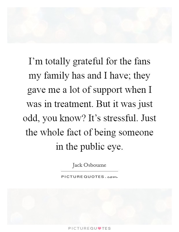 I'm totally grateful for the fans my family has and I have; they gave me a lot of support when I was in treatment. But it was just odd, you know? It's stressful. Just the whole fact of being someone in the public eye. Picture Quote #1