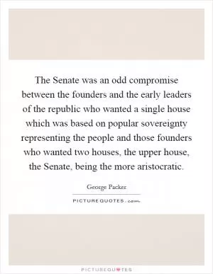 The Senate was an odd compromise between the founders and the early leaders of the republic who wanted a single house which was based on popular sovereignty representing the people and those founders who wanted two houses, the upper house, the Senate, being the more aristocratic Picture Quote #1
