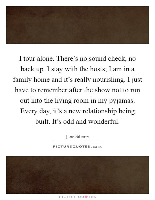 I tour alone. There's no sound check, no back up. I stay with the hosts; I am in a family home and it's really nourishing. I just have to remember after the show not to run out into the living room in my pyjamas. Every day, it's a new relationship being built. It's odd and wonderful. Picture Quote #1