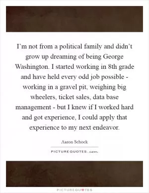 I’m not from a political family and didn’t grow up dreaming of being George Washington. I started working in 8th grade and have held every odd job possible - working in a gravel pit, weighing big wheelers, ticket sales, data base management - but I knew if I worked hard and got experience, I could apply that experience to my next endeavor Picture Quote #1