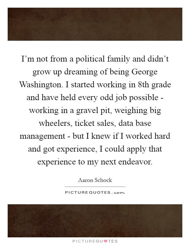 I'm not from a political family and didn't grow up dreaming of being George Washington. I started working in 8th grade and have held every odd job possible - working in a gravel pit, weighing big wheelers, ticket sales, data base management - but I knew if I worked hard and got experience, I could apply that experience to my next endeavor. Picture Quote #1