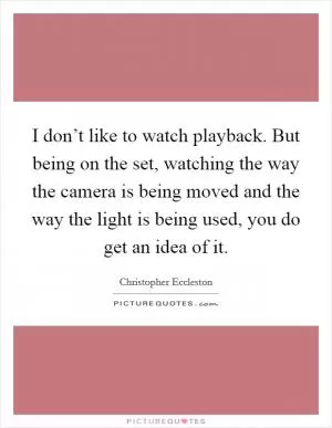 I don’t like to watch playback. But being on the set, watching the way the camera is being moved and the way the light is being used, you do get an idea of it Picture Quote #1