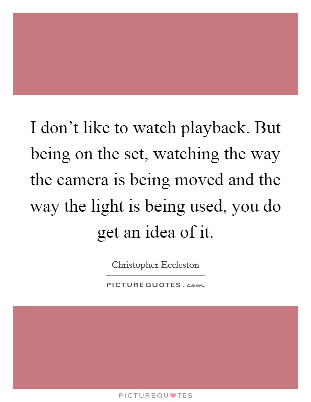 I don't like to watch playback. But being on the set, watching the way the camera is being moved and the way the light is being used, you do get an idea of it. Picture Quote #1