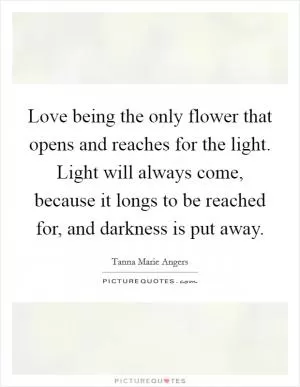 Love being the only flower that opens and reaches for the light. Light will always come, because it longs to be reached for, and darkness is put away Picture Quote #1