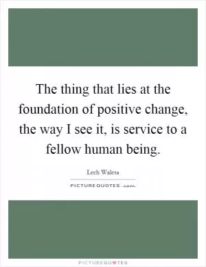 The thing that lies at the foundation of positive change, the way I see it, is service to a fellow human being Picture Quote #1