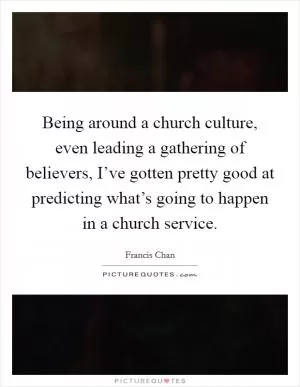 Being around a church culture, even leading a gathering of believers, I’ve gotten pretty good at predicting what’s going to happen in a church service Picture Quote #1