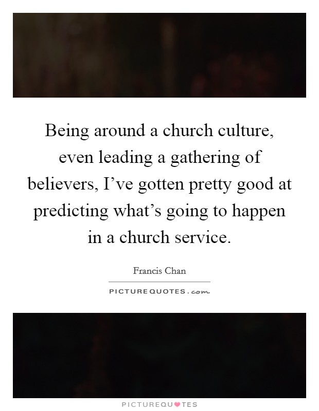 Being around a church culture, even leading a gathering of believers, I've gotten pretty good at predicting what's going to happen in a church service. Picture Quote #1