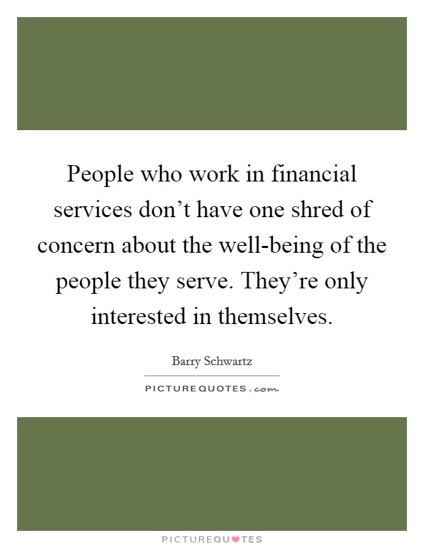 People who work in financial services don't have one shred of concern about the well-being of the people they serve. They're only interested in themselves. Picture Quote #1