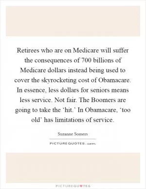 Retirees who are on Medicare will suffer the consequences of 700 billions of Medicare dollars instead being used to cover the skyrocketing cost of Obamacare. In essence, less dollars for seniors means less service. Not fair. The Boomers are going to take the ‘hit.’ In Obamacare, ‘too old’ has limitations of service Picture Quote #1