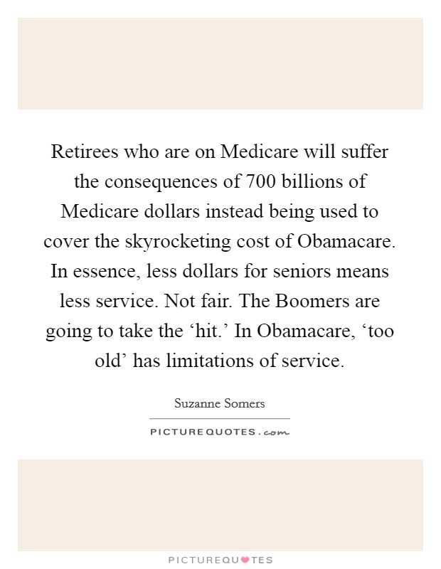 Retirees who are on Medicare will suffer the consequences of 700 billions of Medicare dollars instead being used to cover the skyrocketing cost of Obamacare. In essence, less dollars for seniors means less service. Not fair. The Boomers are going to take the ‘hit.' In Obamacare, ‘too old' has limitations of service. Picture Quote #1