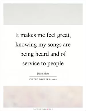 It makes me feel great, knowing my songs are being heard and of service to people Picture Quote #1