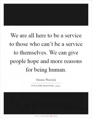 We are all here to be a service to those who can’t be a service to themselves. We can give people hope and more reasons for being human Picture Quote #1