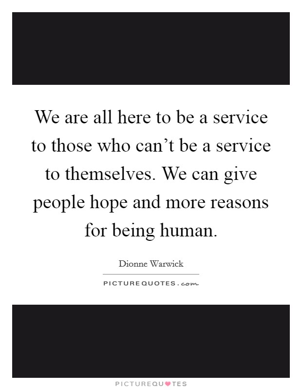 We are all here to be a service to those who can't be a service to themselves. We can give people hope and more reasons for being human. Picture Quote #1