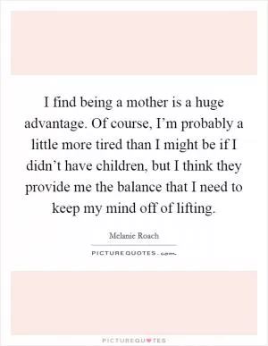 I find being a mother is a huge advantage. Of course, I’m probably a little more tired than I might be if I didn’t have children, but I think they provide me the balance that I need to keep my mind off of lifting Picture Quote #1