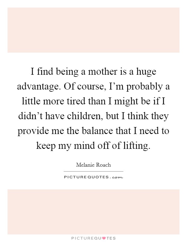 I find being a mother is a huge advantage. Of course, I'm probably a little more tired than I might be if I didn't have children, but I think they provide me the balance that I need to keep my mind off of lifting. Picture Quote #1