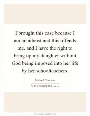 I brought this case because I am an atheist and this offends me, and I have the right to bring up my daughter without God being imposed into her life by her schoolteachers Picture Quote #1