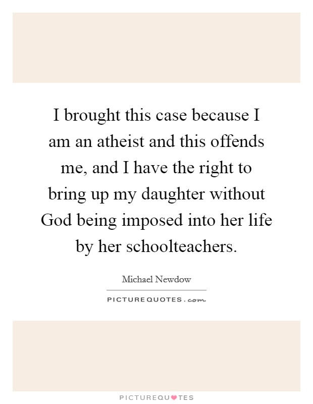 I brought this case because I am an atheist and this offends me, and I have the right to bring up my daughter without God being imposed into her life by her schoolteachers. Picture Quote #1