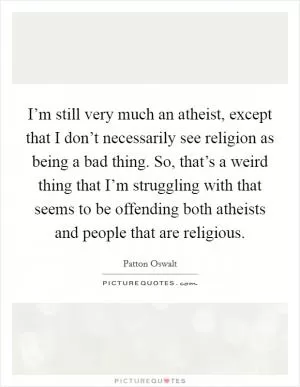 I’m still very much an atheist, except that I don’t necessarily see religion as being a bad thing. So, that’s a weird thing that I’m struggling with that seems to be offending both atheists and people that are religious Picture Quote #1