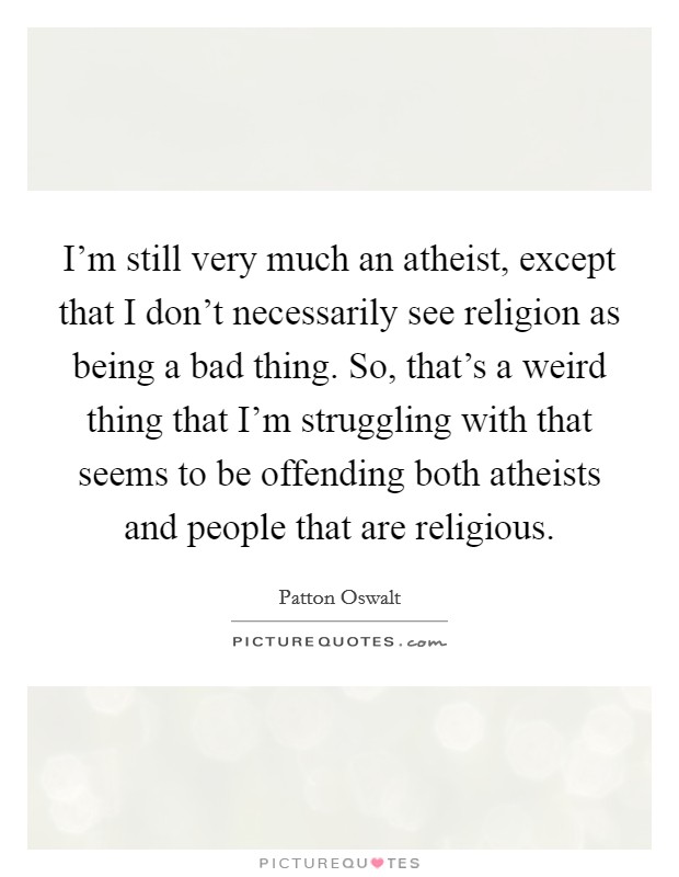 I'm still very much an atheist, except that I don't necessarily see religion as being a bad thing. So, that's a weird thing that I'm struggling with that seems to be offending both atheists and people that are religious. Picture Quote #1