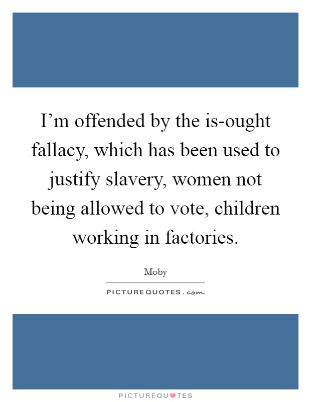 I'm offended by the is-ought fallacy, which has been used to justify slavery, women not being allowed to vote, children working in factories. Picture Quote #1