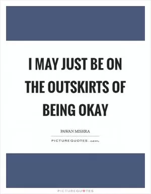 I may just be on the outskirts of being okay Picture Quote #1