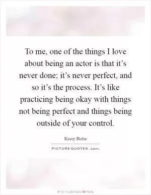 To me, one of the things I love about being an actor is that it’s never done; it’s never perfect, and so it’s the process. It’s like practicing being okay with things not being perfect and things being outside of your control Picture Quote #1