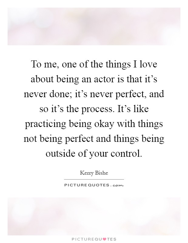 To me, one of the things I love about being an actor is that it's never done; it's never perfect, and so it's the process. It's like practicing being okay with things not being perfect and things being outside of your control. Picture Quote #1