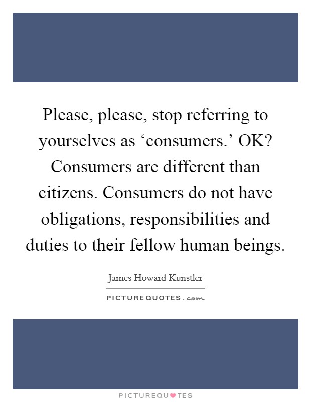 Please, please, stop referring to yourselves as ‘consumers.' OK? Consumers are different than citizens. Consumers do not have obligations, responsibilities and duties to their fellow human beings. Picture Quote #1