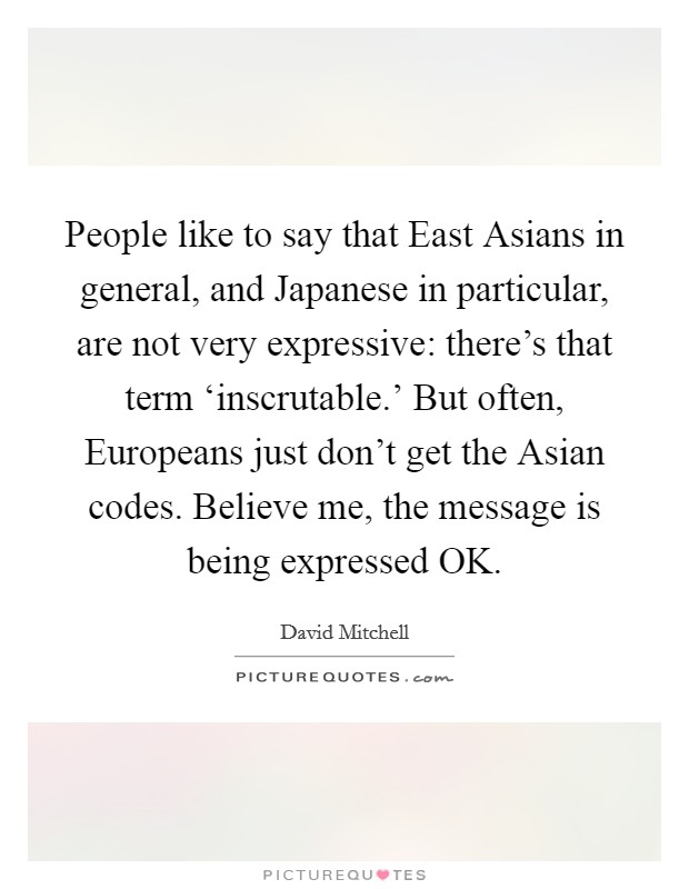 People like to say that East Asians in general, and Japanese in particular, are not very expressive: there's that term ‘inscrutable.' But often, Europeans just don't get the Asian codes. Believe me, the message is being expressed OK. Picture Quote #1