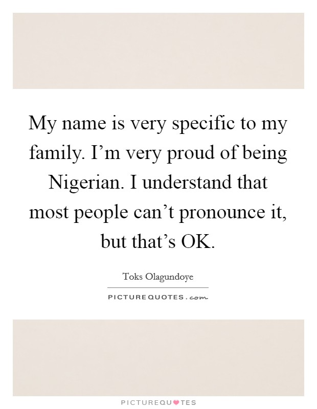 My name is very specific to my family. I'm very proud of being Nigerian. I understand that most people can't pronounce it, but that's OK. Picture Quote #1