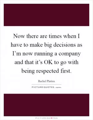 Now there are times when I have to make big decisions as I’m now running a company and that it’s OK to go with being respected first Picture Quote #1
