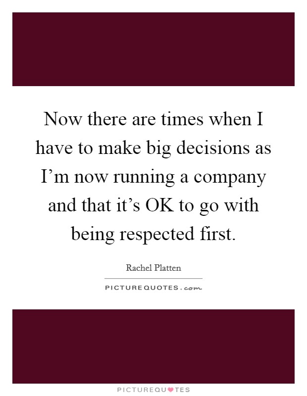 Now there are times when I have to make big decisions as I'm now running a company and that it's OK to go with being respected first. Picture Quote #1
