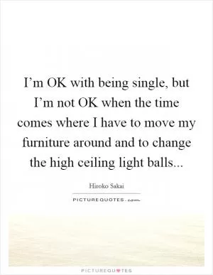 I’m OK with being single, but I’m not OK when the time comes where I have to move my furniture around and to change the high ceiling light balls Picture Quote #1