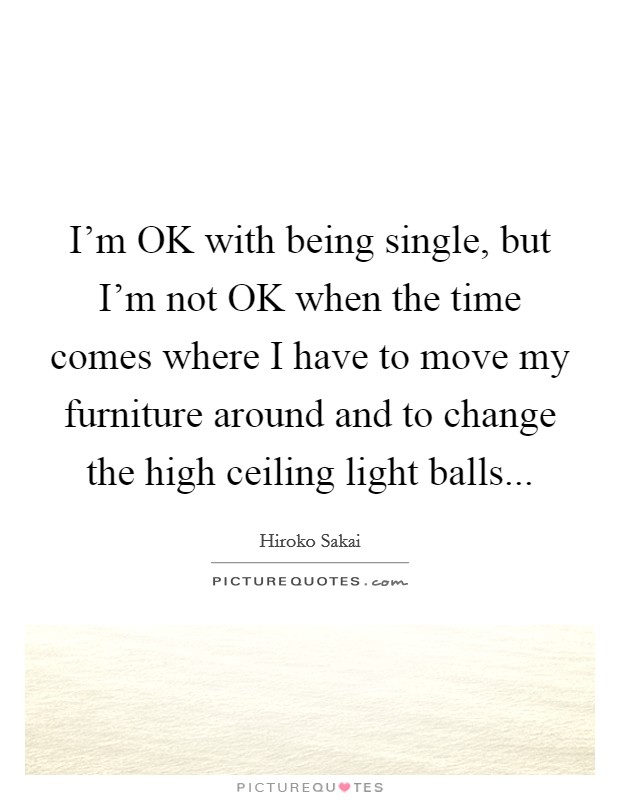 I'm OK with being single, but I'm not OK when the time comes where I have to move my furniture around and to change the high ceiling light balls... Picture Quote #1