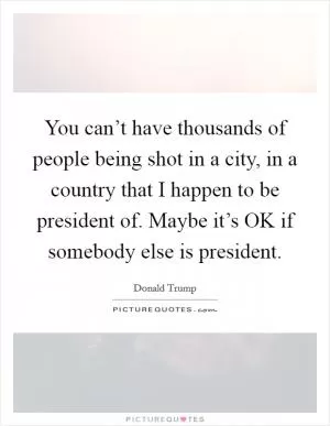 You can’t have thousands of people being shot in a city, in a country that I happen to be president of. Maybe it’s OK if somebody else is president Picture Quote #1