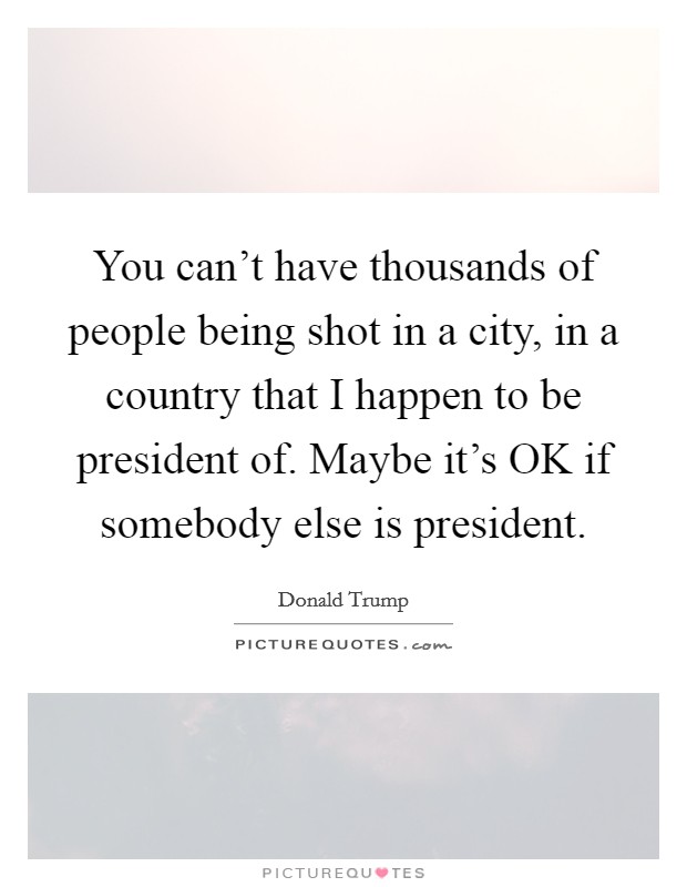 You can't have thousands of people being shot in a city, in a country that I happen to be president of. Maybe it's OK if somebody else is president. Picture Quote #1