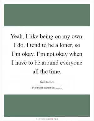 Yeah, I like being on my own. I do. I tend to be a loner, so I’m okay. I’m not okay when I have to be around everyone all the time Picture Quote #1