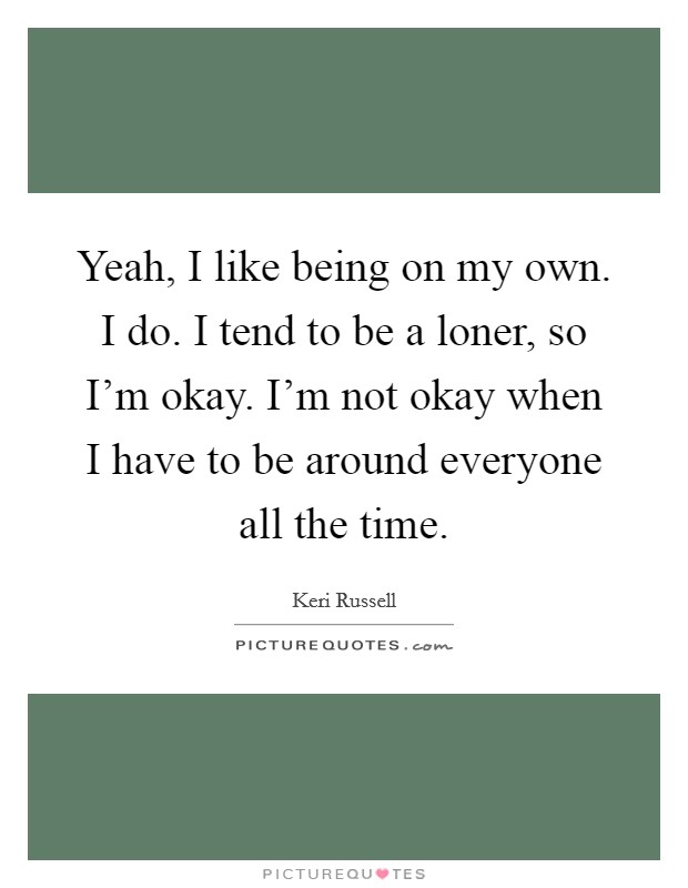 Yeah, I like being on my own. I do. I tend to be a loner, so I'm okay. I'm not okay when I have to be around everyone all the time. Picture Quote #1