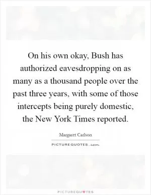 On his own okay, Bush has authorized eavesdropping on as many as a thousand people over the past three years, with some of those intercepts being purely domestic, the New York Times reported Picture Quote #1