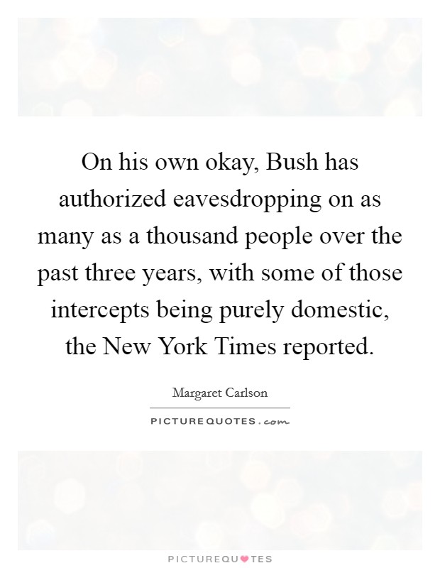 On his own okay, Bush has authorized eavesdropping on as many as a thousand people over the past three years, with some of those intercepts being purely domestic, the New York Times reported. Picture Quote #1