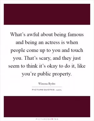 What’s awful about being famous and being an actress is when people come up to you and touch you. That’s scary, and they just seem to think it’s okay to do it, like you’re public property Picture Quote #1