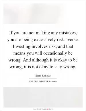 If you are not making any mistakes, you are being excessively risk-averse. Investing involves risk, and that means you will occasionally be wrong. And although it is okay to be wrong, it is not okay to stay wrong Picture Quote #1