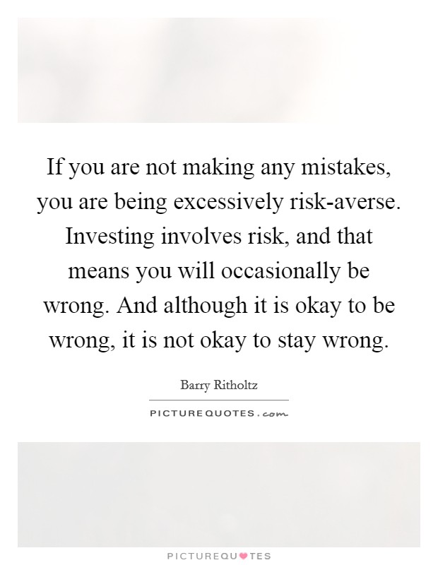 If you are not making any mistakes, you are being excessively risk-averse. Investing involves risk, and that means you will occasionally be wrong. And although it is okay to be wrong, it is not okay to stay wrong. Picture Quote #1