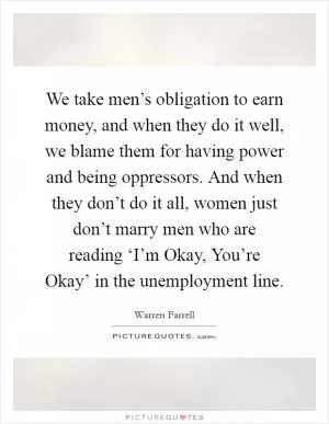 We take men’s obligation to earn money, and when they do it well, we blame them for having power and being oppressors. And when they don’t do it all, women just don’t marry men who are reading ‘I’m Okay, You’re Okay’ in the unemployment line Picture Quote #1