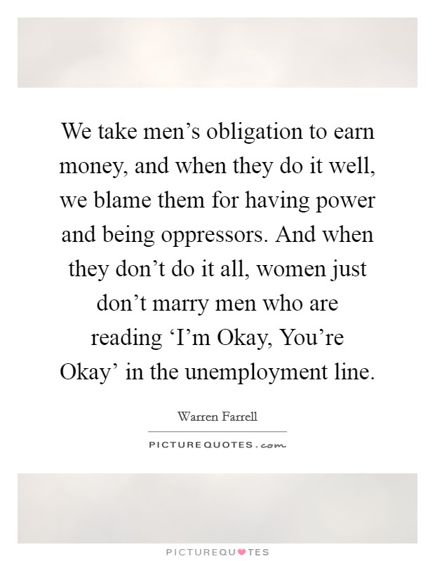 We take men's obligation to earn money, and when they do it well, we blame them for having power and being oppressors. And when they don't do it all, women just don't marry men who are reading ‘I'm Okay, You're Okay' in the unemployment line. Picture Quote #1