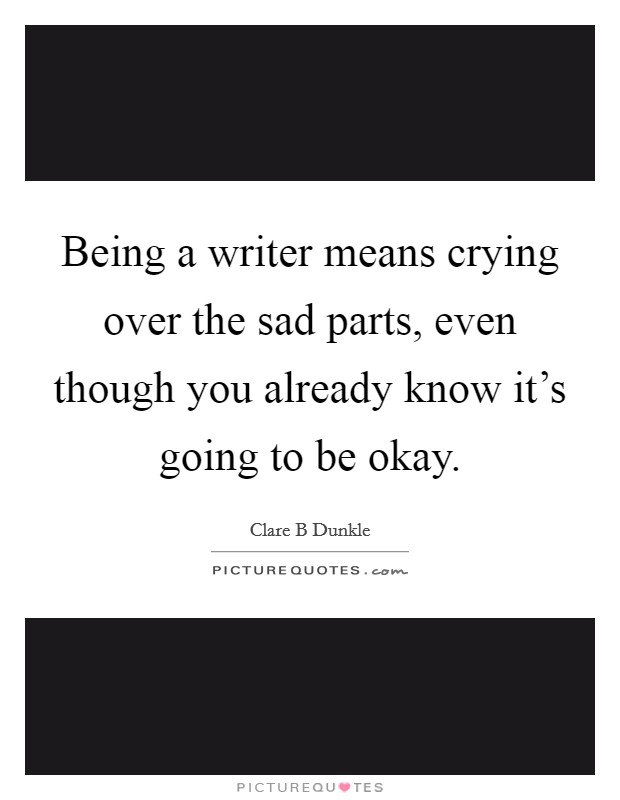 Being a writer means crying over the sad parts, even though you already know it's going to be okay. Picture Quote #1