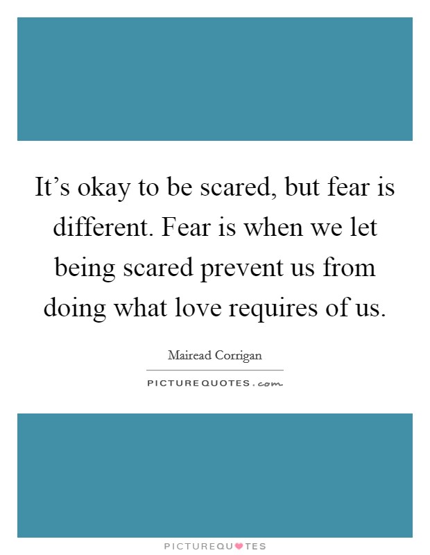 It's okay to be scared, but fear is different. Fear is when we let being scared prevent us from doing what love requires of us. Picture Quote #1