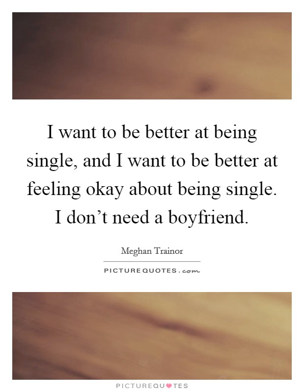 I want to be better at being single, and I want to be better at feeling okay about being single. I don't need a boyfriend. Picture Quote #1