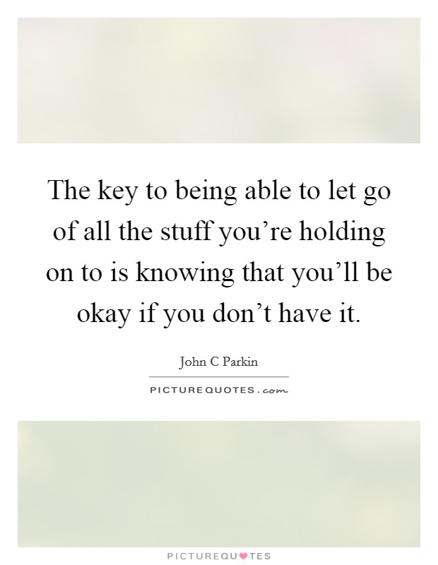 The key to being able to let go of all the stuff you're holding on to is knowing that you'll be okay if you don't have it. Picture Quote #1