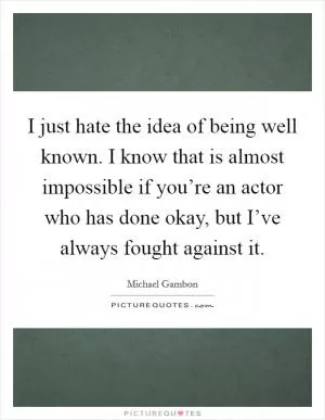 I just hate the idea of being well known. I know that is almost impossible if you’re an actor who has done okay, but I’ve always fought against it Picture Quote #1